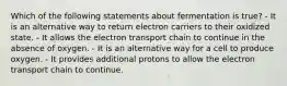 Which of the following statements about fermentation is true? - It is an alternative way to return electron carriers to their oxidized state. - It allows the electron transport chain to continue in the absence of oxygen. - It is an alternative way for a cell to produce oxygen. - It provides additional protons to allow the electron transport chain to continue.