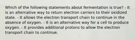 Which of the following statements about fermentation is true? - It is an alternative way to return electron carriers to their oxidized state. - It allows the electron transport chain to continue in the absence of oxygen. - It is an alternative way for a cell to produce oxygen. - It provides additional protons to allow the electron transport chain to continue.