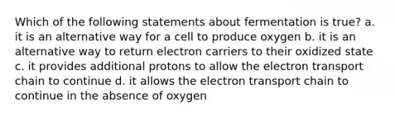 Which of the following statements about fermentation is true? a. it is an alternative way for a cell to produce oxygen b. it is an alternative way to return electron carriers to their oxidized state c. it provides additional protons to allow the electron transport chain to continue d. it allows the electron transport chain to continue in the absence of oxygen