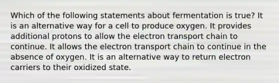 Which of the following statements about fermentation is true? It is an alternative way for a cell to produce oxygen. It provides additional protons to allow the electron transport chain to continue. It allows the electron transport chain to continue in the absence of oxygen. It is an alternative way to return electron carriers to their oxidized state.