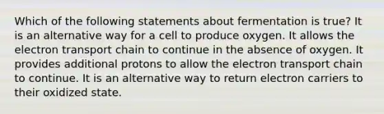 Which of the following statements about fermentation is true? It is an alternative way for a cell to produce oxygen. It allows the electron transport chain to continue in the absence of oxygen. It provides additional protons to allow the electron transport chain to continue. It is an alternative way to return electron carriers to their oxidized state.