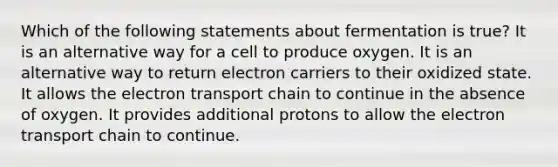 Which of the following statements about fermentation is true? It is an alternative way for a cell to produce oxygen. It is an alternative way to return electron carriers to their oxidized state. It allows <a href='https://www.questionai.com/knowledge/k57oGBr0HP-the-electron-transport-chain' class='anchor-knowledge'>the electron transport chain</a> to continue in the absence of oxygen. It provides additional protons to allow the electron transport chain to continue.