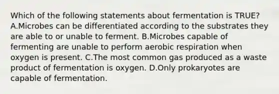 Which of the following statements about fermentation is TRUE? A.Microbes can be differentiated according to the substrates they are able to or unable to ferment. B.Microbes capable of fermenting are unable to perform aerobic respiration when oxygen is present. C.The most common gas produced as a waste product of fermentation is oxygen. D.Only prokaryotes are capable of fermentation.