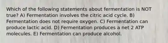 Which of the following statements about fermentation is NOT true? A) Fermentation involves the citric acid cycle. B) Fermentation does not require oxygen. C) Fermentation can produce lactic acid. D) Fermentation produces a net 2 ATP molecules. E) Fermentation can produce alcohol.