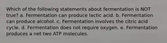 Which of the following statements about fermentation is NOT true? a. Fermentation can produce lactic acid. b. Fermentation can produce alcohol. c. Fermentation involves the citric acid cycle. d. Fermentation does not require oxygen. e. Fermentation produces a net two ATP molecules.