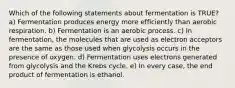 Which of the following statements about fermentation is TRUE? a) Fermentation produces energy more efficiently than aerobic respiration. b) Fermentation is an aerobic process. c) In fermentation, the molecules that are used as electron acceptors are the same as those used when glycolysis occurs in the presence of oxygen. d) Fermentation uses electrons generated from glycolysis and the Krebs cycle. e) In every case, the end product of fermentation is ethanol.