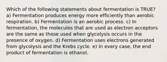 Which of the following statements about fermentation is TRUE? a) Fermentation produces energy more efficiently than <a href='https://www.questionai.com/knowledge/kyxGdbadrV-aerobic-respiration' class='anchor-knowledge'>aerobic respiration</a>. b) Fermentation is an aerobic process. c) In fermentation, the molecules that are used as electron acceptors are the same as those used when glycolysis occurs in the presence of oxygen. d) Fermentation uses electrons generated from glycolysis and the <a href='https://www.questionai.com/knowledge/kqfW58SNl2-krebs-cycle' class='anchor-knowledge'>krebs cycle</a>. e) In every case, the end product of fermentation is ethanol.