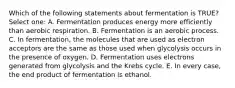 Which of the following statements about fermentation is TRUE? Select one: A. Fermentation produces energy more efficiently than aerobic respiration. B. Fermentation is an aerobic process. C. In fermentation, the molecules that are used as electron acceptors are the same as those used when glycolysis occurs in the presence of oxygen. D. Fermentation uses electrons generated from glycolysis and the Krebs cycle. E. In every case, the end product of fermentation is ethanol.