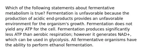 Which of the following statements about fermentative metabolism is true? Fermentation is unfavorable because the production of acidic end-products provides an unfavorable environment for the organism's growth. Fermentation does not yield any ATP for the cell. Fermentation produces significantly less ATP than aerobic respiration; however it generates NAD+, which can be used in glycolysis. All fermentative organisms have the ability to perform ethanol fermentation.