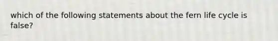 which of the following statements about the fern life cycle is false?