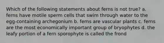 Which of the following statements about ferns is not true? a. ferns have motile sperm cells that swim through water to the egg-containing archegonium b. ferns are vascular plants c. ferns are the most economically important group of bryophytes d. the leafy portion of a fern sporophyte is called the frond