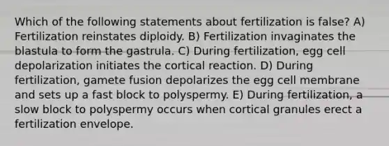 Which of the following statements about fertilization is false? A) Fertilization reinstates diploidy. B) Fertilization invaginates the blastula to form the gastrula. C) During fertilization, egg cell depolarization initiates the cortical reaction. D) During fertilization, gamete fusion depolarizes the egg cell membrane and sets up a fast block to polyspermy. E) During fertilization, a slow block to polyspermy occurs when cortical granules erect a fertilization envelope.