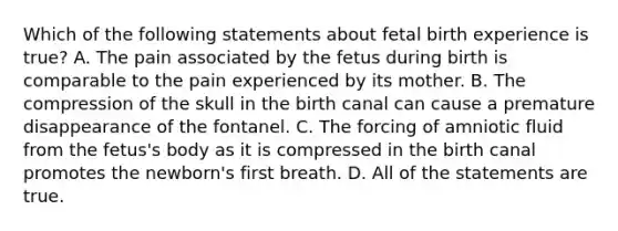 Which of the following statements about fetal birth experience is true? A. The pain associated by the fetus during birth is comparable to the pain experienced by its mother. B. The compression of the skull in the birth canal can cause a premature disappearance of the fontanel. C. The forcing of amniotic fluid from the fetus's body as it is compressed in the birth canal promotes the newborn's first breath. D. All of the statements are true.