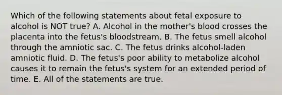 Which of the following statements about fetal exposure to alcohol is NOT true? A. Alcohol in the mother's blood crosses the placenta into the fetus's bloodstream. B. The fetus smell alcohol through the amniotic sac. C. The fetus drinks alcohol-laden amniotic fluid. D. The fetus's poor ability to metabolize alcohol causes it to remain the fetus's system for an extended period of time. E. All of the statements are true.