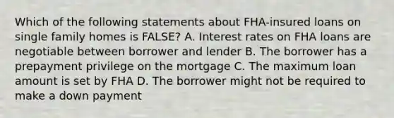 Which of the following statements about FHA-insured loans on single family homes is FALSE? A. Interest rates on FHA loans are negotiable between borrower and lender B. The borrower has a prepayment privilege on the mortgage C. The maximum loan amount is set by FHA D. The borrower might not be required to make a down payment