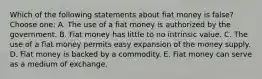 Which of the following statements about fiat money is false? Choose one: A. The use of a fiat money is authorized by the government. B. Fiat money has little to no intrinsic value. C. The use of a fiat money permits easy expansion of the money supply. D. Fiat money is backed by a commodity. E. Fiat money can serve as a medium of exchange.