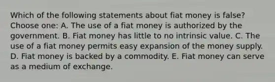 Which of the following statements about fiat money is false? Choose one: A. The use of a fiat money is authorized by the government. B. Fiat money has little to no intrinsic value. C. The use of a fiat money permits easy expansion of the money supply. D. Fiat money is backed by a commodity. E. Fiat money can serve as a medium of exchange.