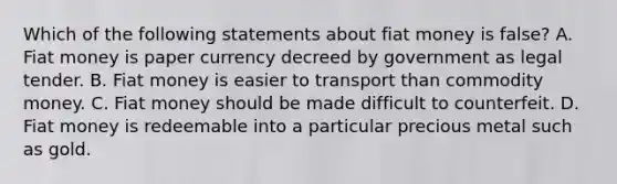 Which of the following statements about fiat money is​ false? A. Fiat money is paper currency decreed by government as legal tender. B. Fiat money is easier to transport than commodity money. C. Fiat money should be made difficult to counterfeit. D. Fiat money is redeemable into a particular precious metal such as gold.