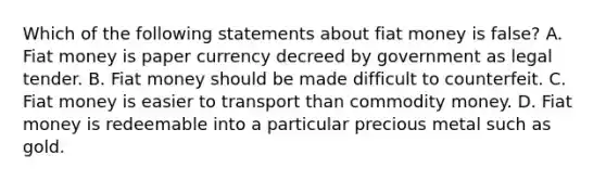 Which of the following statements about fiat money is​ false? A. Fiat money is paper currency decreed by government as legal tender. B. Fiat money should be made difficult to counterfeit. C. Fiat money is easier to transport than commodity money. D. Fiat money is redeemable into a particular precious metal such as gold.