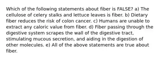 Which of the following statements about fiber is FALSE? a) The cellulose of celery stalks and lettuce leaves is fiber. b) Dietary fiber reduces the risk of colon cancer. c) Humans are unable to extract any caloric value from fiber. d) Fiber passing through the digestive system scrapes the wall of the digestive tract, stimulating mucous secretion, and aiding in the digestion of other molecules. e) All of the above statements are true about fiber.