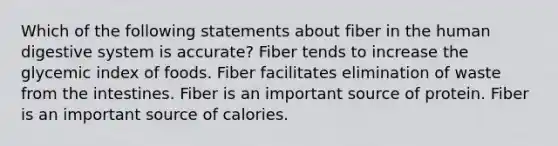 Which of the following statements about fiber in the human digestive system is accurate? Fiber tends to increase the glycemic index of foods. Fiber facilitates elimination of waste from the intestines. Fiber is an important source of protein. Fiber is an important source of calories.