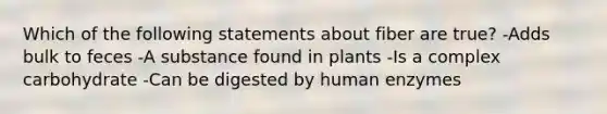 Which of the following statements about fiber are true? -Adds bulk to feces -A substance found in plants -Is a complex carbohydrate -Can be digested by human enzymes