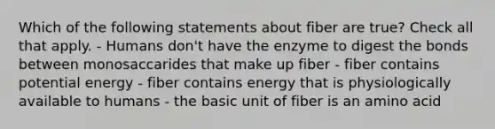 Which of the following statements about fiber are true? Check all that apply. - Humans don't have the enzyme to digest the bonds between monosaccarides that make up fiber - fiber contains potential energy - fiber contains energy that is physiologically available to humans - the basic unit of fiber is an amino acid