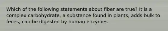 Which of the following statements about fiber are true? It is a complex carbohydrate, a substance found in plants, adds bulk to feces, can be digested by human enzymes