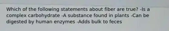 Which of the following statements about fiber are true? -Is a complex carbohydrate -A substance found in plants -Can be digested by human enzymes -Adds bulk to feces