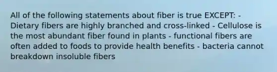 All of the following statements about fiber is true EXCEPT: - Dietary fibers are highly branched and cross-linked - Cellulose is the most abundant fiber found in plants - functional fibers are often added to foods to provide health benefits - bacteria cannot breakdown insoluble fibers