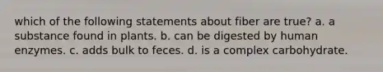 which of the following statements about fiber are true? a. a substance found in plants. b. can be digested by human enzymes. c. adds bulk to feces. d. is a complex carbohydrate.