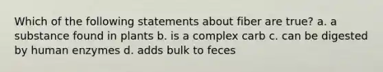 Which of the following statements about fiber are true? a. a substance found in plants b. is a complex carb c. can be digested by human enzymes d. adds bulk to feces