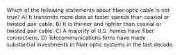 Which of the following statements about fiber-optic cable is not true? A) It transmits more data at faster speeds than coaxial or twisted pair cable. B) It is thinner and lighter than coaxial or twisted pair cable. C) A majority of U.S. homes have fiber connections. D) Telecommunications firms have made substantial investments in fiber optic systems in the last decade.