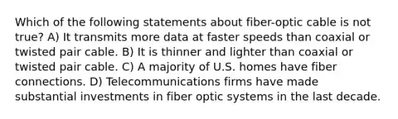 Which of the following statements about fiber-optic cable is not true? A) It transmits more data at faster speeds than coaxial or twisted pair cable. B) It is thinner and lighter than coaxial or twisted pair cable. C) A majority of U.S. homes have fiber connections. D) Telecommunications firms have made substantial investments in fiber optic systems in the last decade.