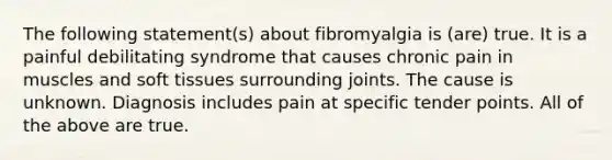 The following statement(s) about fibromyalgia is (are) true. It is a painful debilitating syndrome that causes chronic pain in muscles and soft tissues surrounding joints. The cause is unknown. Diagnosis includes pain at specific tender points. All of the above are true.