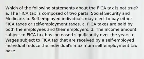 Which of the following statements about the FICA tax is not true? a. The FICA tax is composed of two parts, Social Security and Medicare. b. Self-employed individuals may elect to pay either FICA taxes or self-employment taxes. c. FICA taxes are paid by both the employees and their employers. d. The income amount subject to FICA tax has increased significantly over the years. e. Wages subject to FICA tax that are received by a self-employed individual reduce the individual's maximum self-employment tax base.