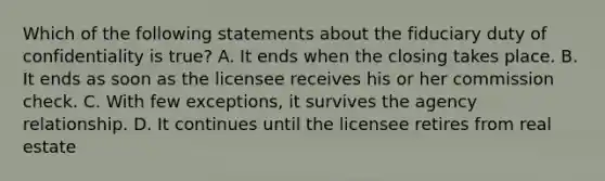 Which of the following statements about the fiduciary duty of confidentiality is true? A. It ends when the closing takes place. B. It ends as soon as the licensee receives his or her commission check. C. With few exceptions, it survives the agency relationship. D. It continues until the licensee retires from real estate