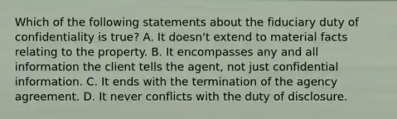 Which of the following statements about the fiduciary duty of confidentiality is true? A. It doesn't extend to material facts relating to the property. B. It encompasses any and all information the client tells the agent, not just confidential information. C. It ends with the termination of the agency agreement. D. It never conflicts with the duty of disclosure.