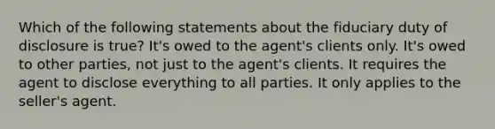 Which of the following statements about the fiduciary duty of disclosure is true? It's owed to the agent's clients only. It's owed to other parties, not just to the agent's clients. It requires the agent to disclose everything to all parties. It only applies to the seller's agent.