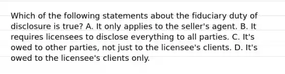 Which of the following statements about the fiduciary duty of disclosure is true? A. It only applies to the seller's agent. B. It requires licensees to disclose everything to all parties. C. It's owed to other parties, not just to the licensee's clients. D. It's owed to the licensee's clients only.