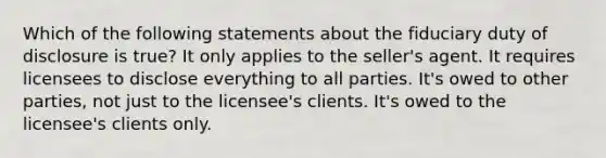 Which of the following statements about the fiduciary duty of disclosure is true? It only applies to the seller's agent. It requires licensees to disclose everything to all parties. It's owed to other parties, not just to the licensee's clients. It's owed to the licensee's clients only.