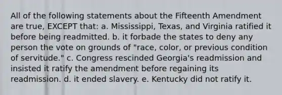 All of the following statements about the Fifteenth Amendment are true, EXCEPT that: a. Mississippi, Texas, and Virginia ratified it before being readmitted. b. it forbade the states to deny any person the vote on grounds of "race, color, or previous condition of servitude." c. Congress rescinded Georgia's readmission and insisted it ratify the amendment before regaining its readmission. d. it ended slavery. e. Kentucky did not ratify it.