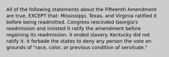 All of the following statements about the Fifteenth Amendment are true, EXCEPT that: Mississippi, Texas, and Virginia ratified it before being readmitted. Congress rescinded Georgia's readmission and insisted it ratify the amendment before regaining its readmission. it ended slavery. Kentucky did not ratify it. it forbade the states to deny any person the vote on grounds of "race, color, or previous condition of servitude."