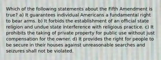 Which of the following statements about the Fifth Amendment is true? a) It guarantees individual Americans a fundamental right to bear arms. b) It forbids the establishment of an official state religion and undue state interference with religious practice. c) It prohibits the taking of private property for public use without just compensation for the owner. d) It provides the right for people to be secure in their houses against unreasonable searches and seizures shall not be violated.