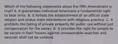 Which of the following statements about the Fifth Amendment is true? A. It guarantees individual Americans a fundamental right to bear arms. B. It forbids the establishment of an official state religion and undue state interference with religious practice. C. It prohibits the taking of private property for public use without just compensation for the owner. D. It provides the right for people to be secure in their houses against unreasonable searches and seizures shall not be violated.