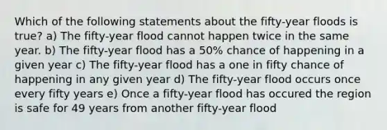 Which of the following statements about the fifty-year floods is true? a) The fifty-year flood cannot happen twice in the same year. b) The fifty-year flood has a 50% chance of happening in a given year c) The fifty-year flood has a one in fifty chance of happening in any given year d) The fifty-year flood occurs once every fifty years e) Once a fifty-year flood has occured the region is safe for 49 years from another fifty-year flood