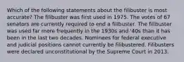 Which of the following statements about the filibuster is most accurate? The filibuster was first used in 1975. The votes of 67 senators are currently required to end a filibuster. The filibuster was used far more frequently in the 1930s and '40s than it has been in the last two decades. Nominees for federal executive and judicial positions cannot currently be filibustered. Filibusters were declared unconstitutional by the Supreme Court in 2013.