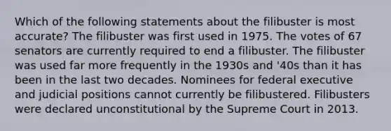 Which of the following statements about the filibuster is most accurate? The filibuster was first used in 1975. The votes of 67 senators are currently required to end a filibuster. The filibuster was used far more frequently in the 1930s and '40s than it has been in the last two decades. Nominees for federal executive and judicial positions cannot currently be filibustered. Filibusters were declared unconstitutional by the Supreme Court in 2013.