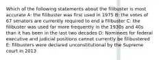 Which of the following statements about the filibuster is most accurate A: the filibuster was first used in 1975 B: the votes of 67 senators are currently required to end a filibuster C: the filibuster was used far more frequently in the 1930s and 40s than it has been in the last two decades D: Nominees for federal executive and judicial positions cannot currently be filibustered E: filibusters were declared unconstitutional by the Supreme court in 2013