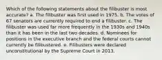 Which of the following statements about the filibuster is most accurate? a. The filibuster was first used in 1975. b. The votes of 67 senators are currently required to end a filibuster. c. The filibuster was used far more frequently in the 1930s and 1940s than it has been in the last two decades. d. Nominees for positions in the executive branch and the federal courts cannot currently be filibustered. e. Filibusters were declared unconstitutional by the Supreme Court in 2013.